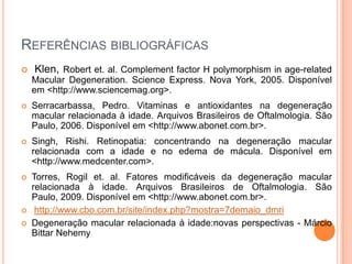 Referências bibliográficasKlen, Robert et. al. Complementfactor H polymorphism in age-related Macular Degeneration. Science Express. Nova York, 2005. Disponível em <http://www.sciencemag.org>.Serracarbassa, Pedro. Vitaminas e antioxidantes na degeneração macular relacionada à idade. Arquivos Brasileiros de Oftalmologia. São Paulo, 2006. Disponível em <http://www.abonet.com.br>.Singh, Rishi. Retinopatia: concentrando na degeneração macular relacionada com a idade e no edema de mácula. Disponível em <http://www.medcenter.com>.Torres, Rogil et. al. Fatores modificáveis da degeneração macular relacionada à idade. Arquivos Brasileiros de Oftalmologia. São Paulo, 2009. Disponível em <http://www.abonet.com.br>.http://www.cbo.com.br/site/index.php?mostra=7demaio_dmriDegeneração macular relacionada à idade:novas perspectivas - Márcio BittarNehemy