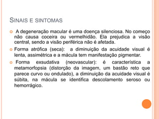 Sinais e sintomasA degeneração macular é uma doença silenciosa. No começo não causa coceira ou vermelhidão. Ela prejudica a visão central, sendo a visão periférica não é afetada.Forma atrófica (seca):  a diminuição da acuidade visual é lenta, assimétrica e a mácula tem manifestação pigmentar.Forma exsudativa (neovascular): é característica a metamorfopsia (distorção da imagem, um bastão reto que parece curvo ou ondulado), a diminuição da acuidade visual é súbita, na mácula se identifica descolamento seroso ou hemorrágico.