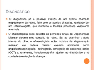 DiagnósticoO diagnóstico só é possível através de um exame chamado mapeamento da retina, feito com as pupilas dilatadas, realizado por um Oftalmologista, que identifica e localiza processos vasculares anormais.O oftalmologista pode detectar os primeiros sinais de Degeneração Macular durante uma consulta de rotina. Se, ao examinar a parte interna do olho, o oftalmologista notar indícios de degeneração macular, ele poderá realizar exames adicionais como angiofluoresceinografia,  retinografia, tomografia de coerência óptica (OCT) e, raramente, indocianinografia, ajudam no diagnóstico e no combate à evolução da doença.