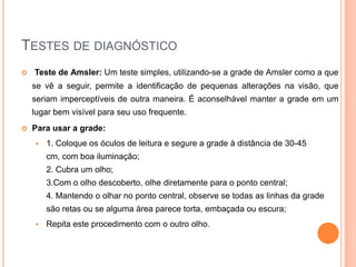Indocianinografia: É o exame de escolha no diagnóstico da vasculopatiapolipoidal da coróide, mas em alguns casos.Testes de diagnósticoTeste de Amsler: Um teste simples, utilizando-se a grade de Amsler como a que se vê a seguir, permite a identificação de pequenas alterações na visão, que seriam imperceptíveis de outra maneira. É aconselhável manter a grade em um lugar bem visível para seu uso frequente.Para usar a grade:1. Coloque os óculos de leitura e segure a grade à distância de 30-45 cm, com boa iluminação;2. Cubra um olho;3.Com o olho descoberto, olhe diretamente para o ponto central;4. Mantendo o olhar no ponto central, observe se todas as linhas da grade são retas ou se alguma área parece torta, embaçada ou escura;