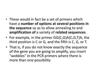 • These would in fact be a set of primers which
have a number of options at several positions in
the sequence so as to allow annealing to and
amplification of a variety of related sequences.
• For example, in the primer GG{C,G}A{C,G,T}A, the
third position is C or G, and the fifth is C, G, or T.
• That is, if you do not know exactly the sequence
of the gene you are going to amplify, you insert
"wobbles" in the PCR primers where there is
more than one possibility
 