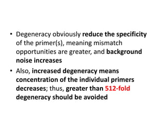 • Degeneracy obviously reduce the specificity
of the primer(s), meaning mismatch
opportunities are greater, and background
noise increases
• Also, increased degeneracy means
concentration of the individual primers
decreases; thus, greater than 512-fold
degeneracy should be avoided
 