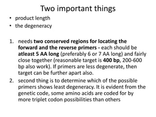 Two important things
• product length
• the degeneracy
1. needs two conserved regions for locating the
forward and the reverse primers - each should be
atleast 5 AA long (preferably 6 or 7 AA long) and fairly
close together (reasonable target is 400 bp, 200-600
bp also work). If primers are less degenerate, then
target can be further apart also.
2. second thing is to determine which of the possible
primers shows least degeneracy. It is evident from the
genetic code, some amino acids are coded for by
more triplet codon possibilities than others
 