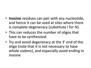 • Inosine residues can pair with any nucleotide,
and hence it can be used at sites where there
is complete degeneracy (substitute I for N).
• This can reduces the number of oligos that
have to be synthesised.
• Try and avoid degeneracy at the 3’ end of the
oligo (note that it is not necessary to have
whole codons), and especially avoid ending in
inosine
 