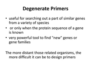 Degenerate Primers
• useful for searching out a part of similar genes
from a variety of species
• or only when the protein sequence of a gene
is known
• very powerful tool to find "new" genes or
gene families
The more distant those related organisms, the
more difficult it can be to design primers
 