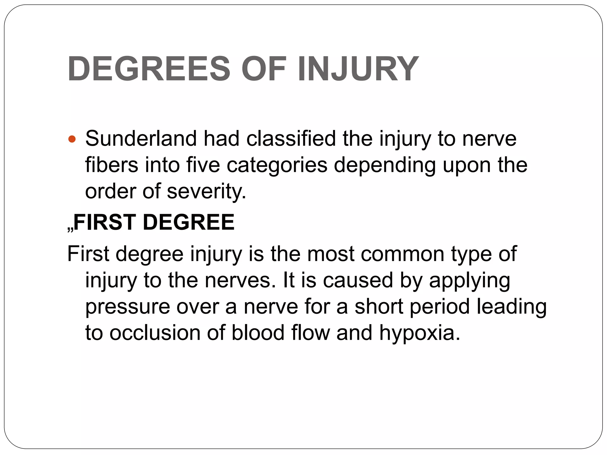DEGREES OF INJURY
 Sunderland had classified the injury to nerve
fibers into five categories depending upon the
order of severity.
„FIRST DEGREE
First degree injury is the most common type of
injury to the nerves. It is caused by applying
pressure over a nerve for a short period leading
to occlusion of blood flow and hypoxia.
 