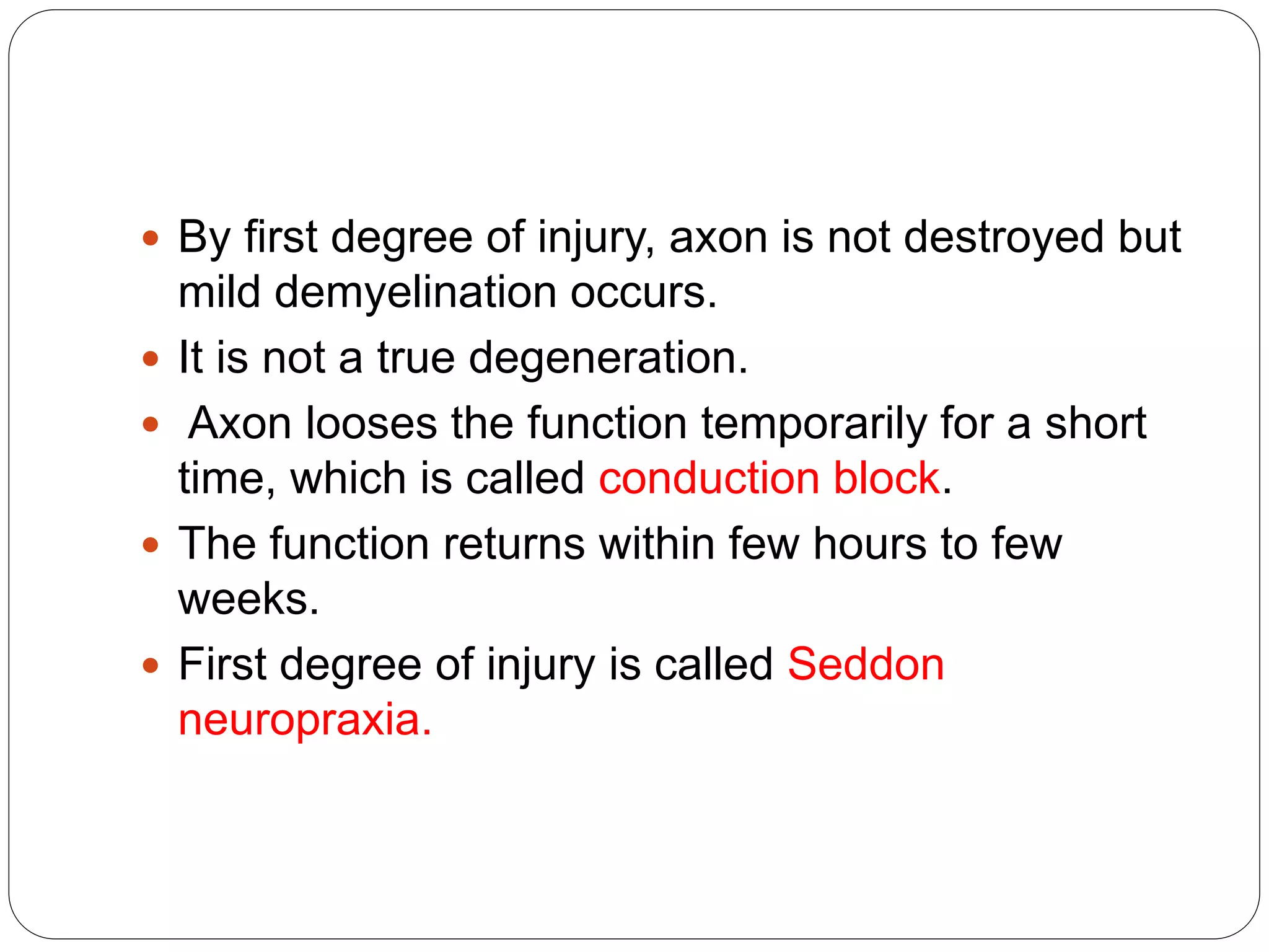  By first degree of injury, axon is not destroyed but
mild demyelination occurs.
 It is not a true degeneration.
 Axon looses the function temporarily for a short
time, which is called conduction block.
 The function returns within few hours to few
weeks.
 First degree of injury is called Seddon
neuropraxia.
 
