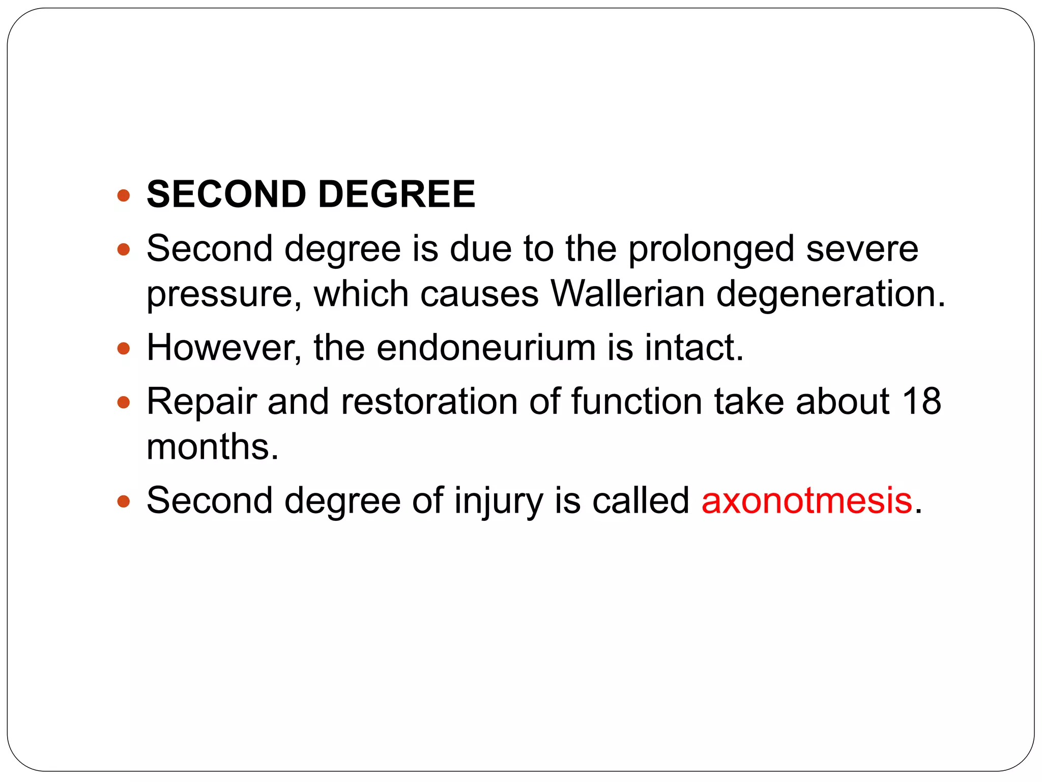  SECOND DEGREE
 Second degree is due to the prolonged severe
pressure, which causes Wallerian degeneration.
 However, the endoneurium is intact.
 Repair and restoration of function take about 18
months.
 Second degree of injury is called axonotmesis.
 