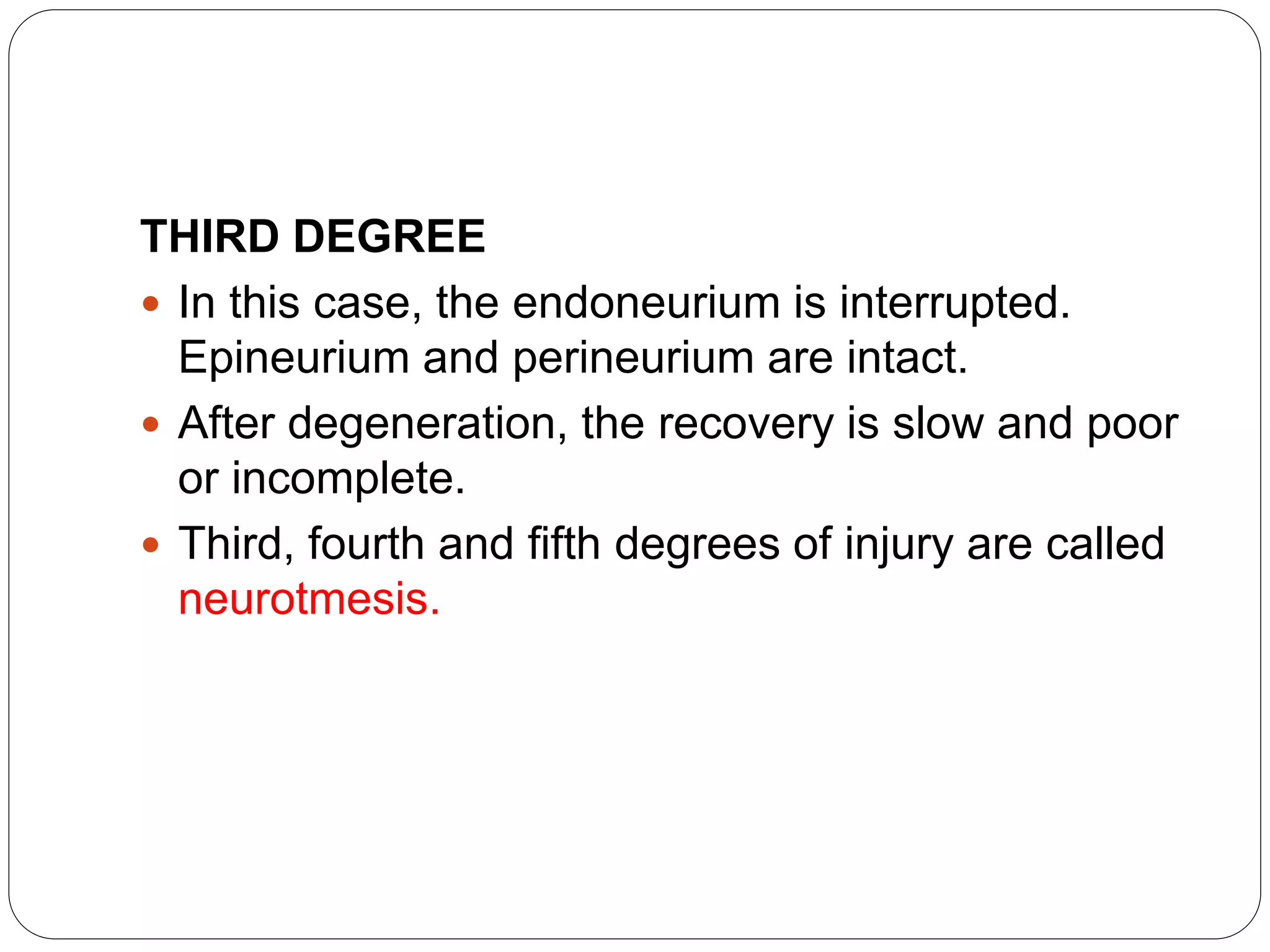 THIRD DEGREE
 In this case, the endoneurium is interrupted.
Epineurium and perineurium are intact.
 After degeneration, the recovery is slow and poor
or incomplete.
 Third, fourth and fifth degrees of injury are called
neurotmesis.
 