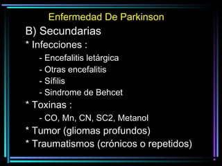 Enfermedad De Parkinson
B) Secundarias
* Infecciones :
   - Encefalitis letárgica
   - Otras encefalitis
   - Sífilis
   - Sindrome de Behcet
* Toxinas :
   - CO, Mn, CN, SC2, Metanol
* Tumor (gliomas profundos)
* Traumatismos (crónicos o repetidos)
 