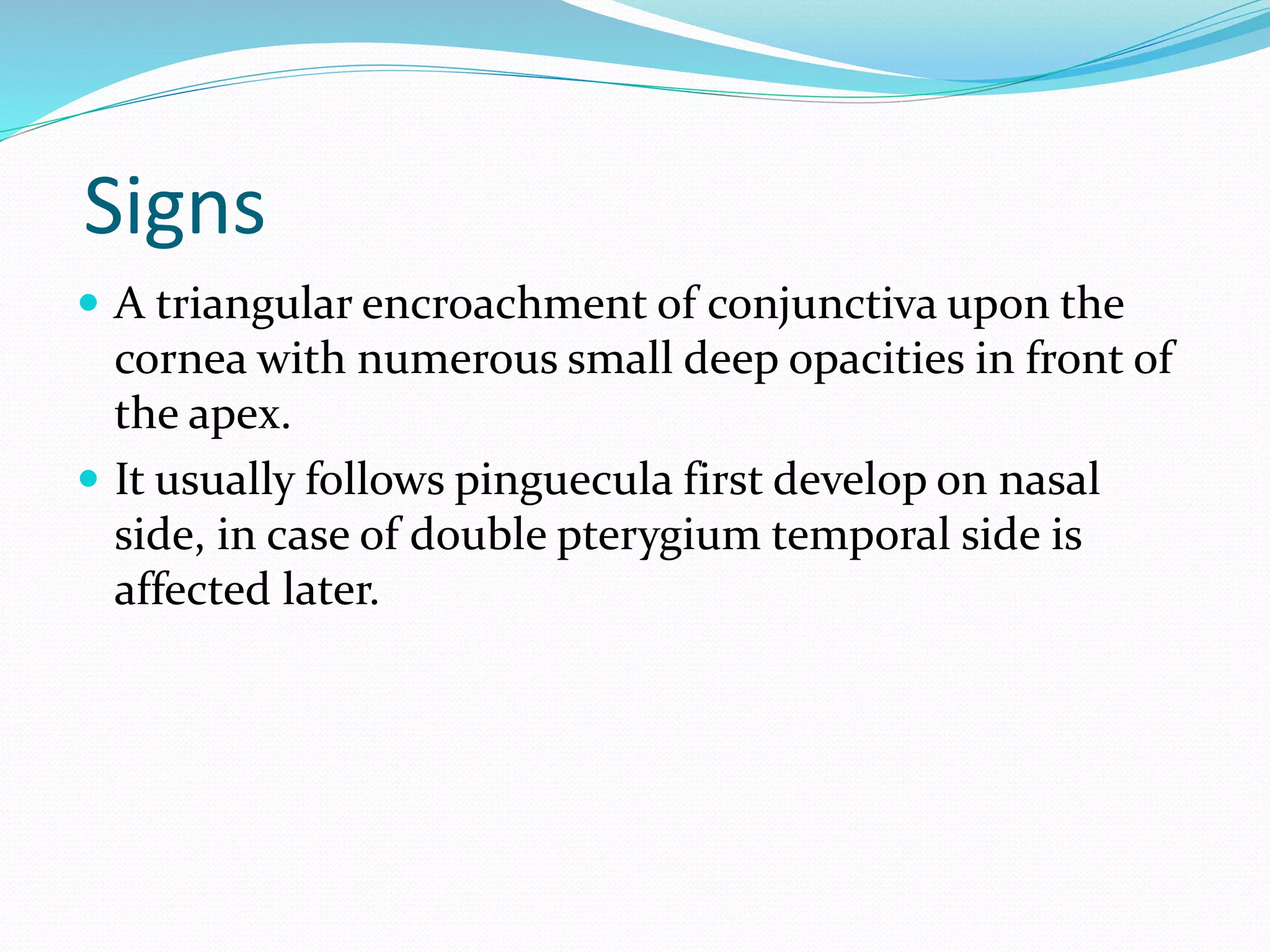 Signs
 A triangular encroachment of conjunctiva upon the
cornea with numerous small deep opacities in front of
the apex.
 It usually follows pinguecula first develop on nasal
side, in case of double pterygium temporal side is
affected later.
 