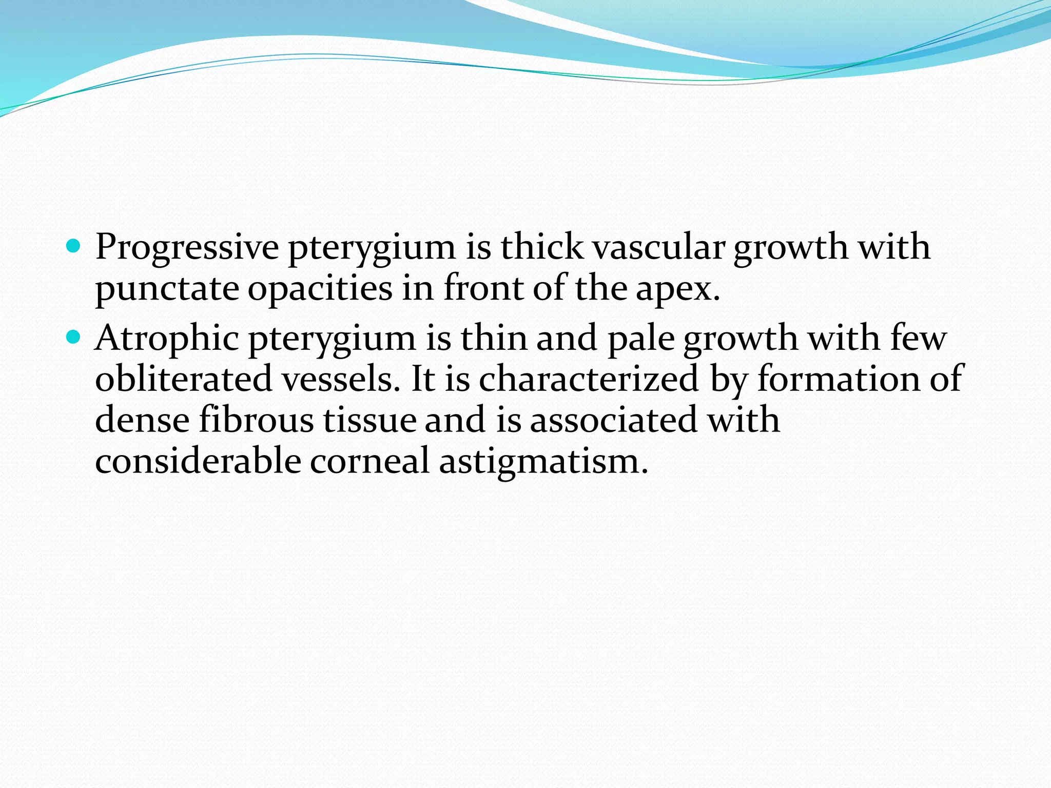  Progressive pterygium is thick vascular growth with
punctate opacities in front of the apex.
 Atrophic pterygium is thin and pale growth with few
obliterated vessels. It is characterized by formation of
dense fibrous tissue and is associated with
considerable corneal astigmatism.
 