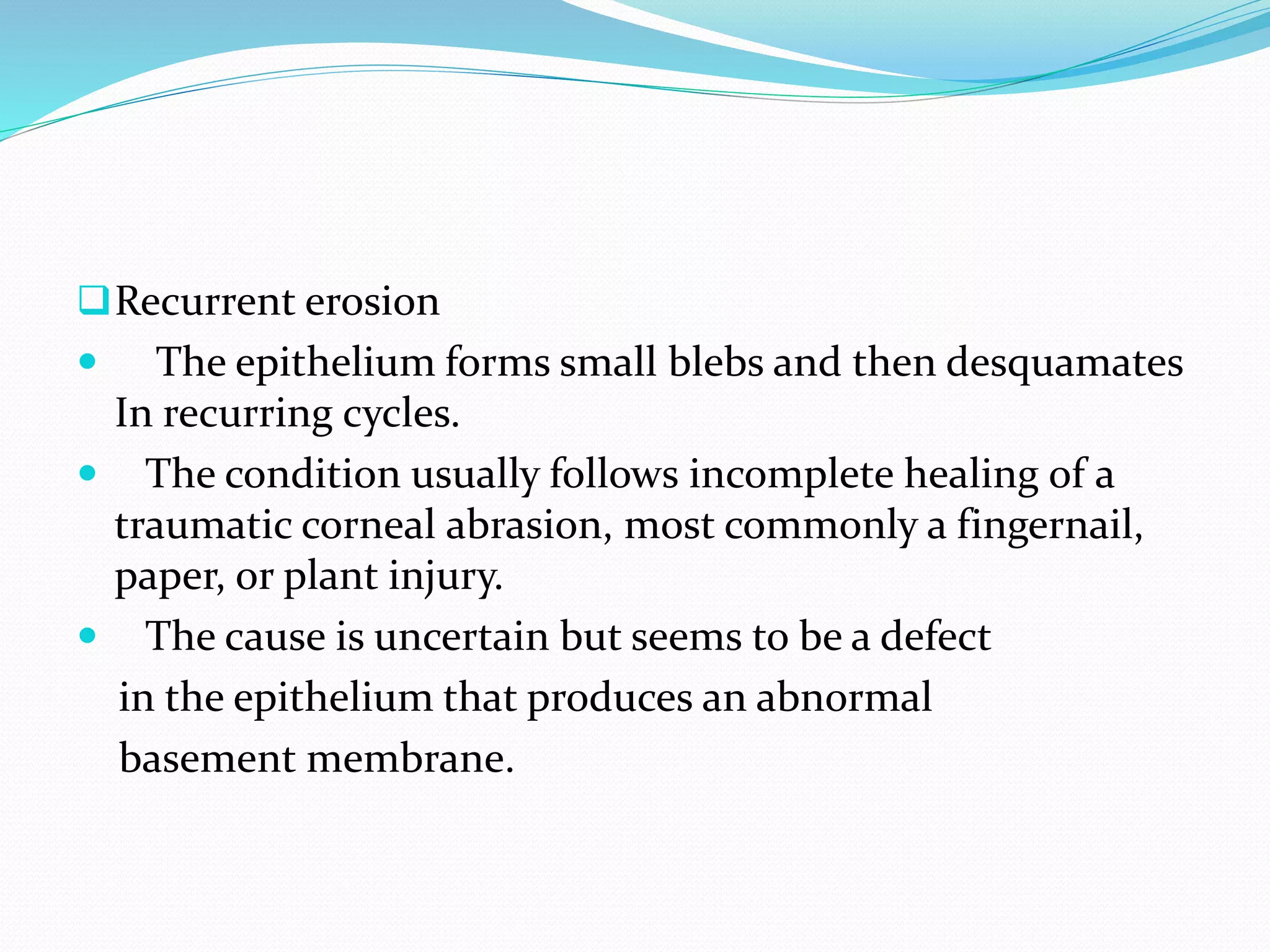 Recurrent erosion
 The epithelium forms small blebs and then desquamates
In recurring cycles.
 The condition usually follows incomplete healing of a
traumatic corneal abrasion, most commonly a fingernail,
paper, or plant injury.
 The cause is uncertain but seems to be a defect
in the epithelium that produces an abnormal
basement membrane.
 
