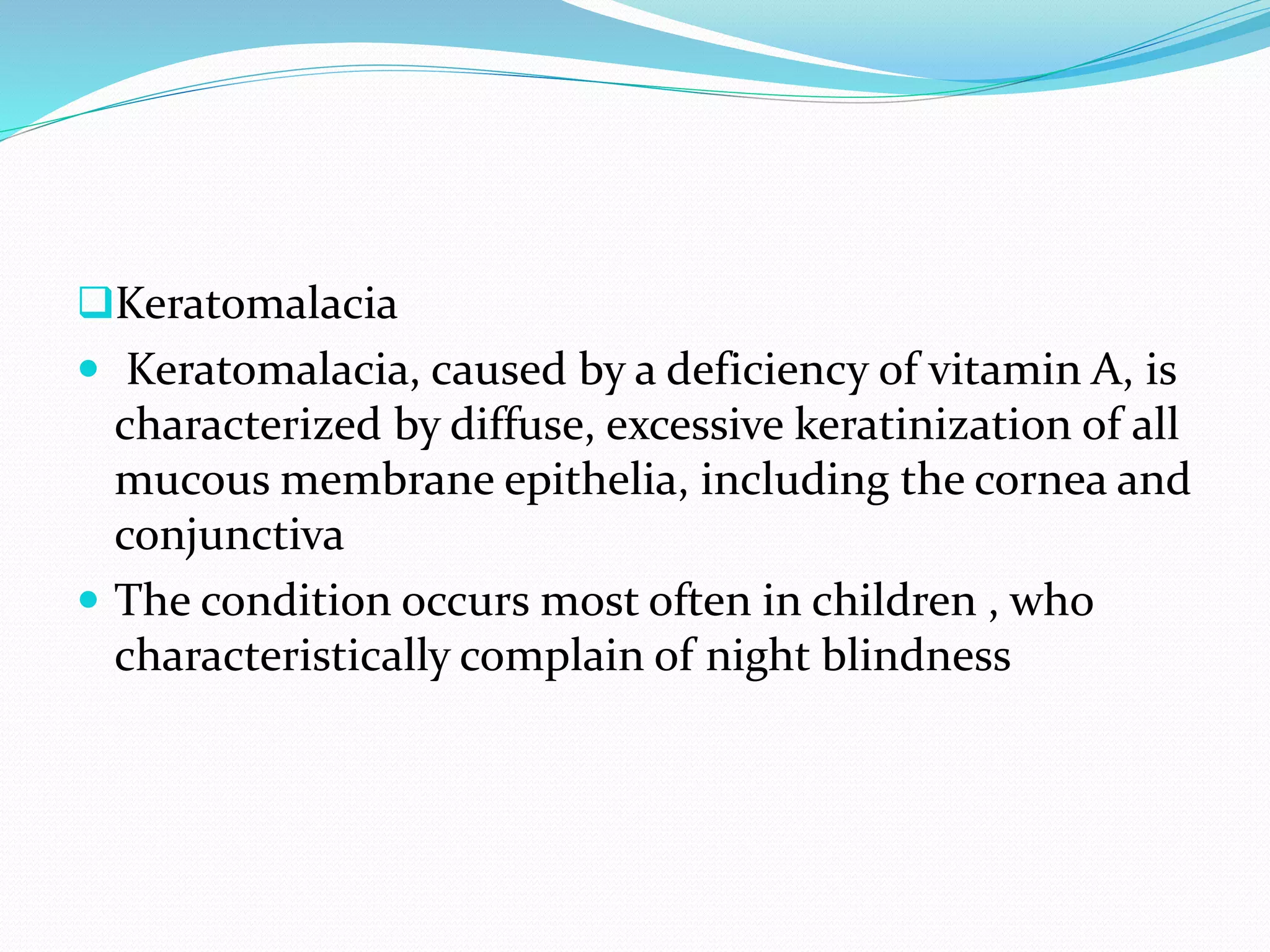 Keratomalacia
 Keratomalacia, caused by a deficiency of vitamin A, is
characterized by diffuse, excessive keratinization of all
mucous membrane epithelia, including the cornea and
conjunctiva
 The condition occurs most often in children , who
characteristically complain of night blindness
 