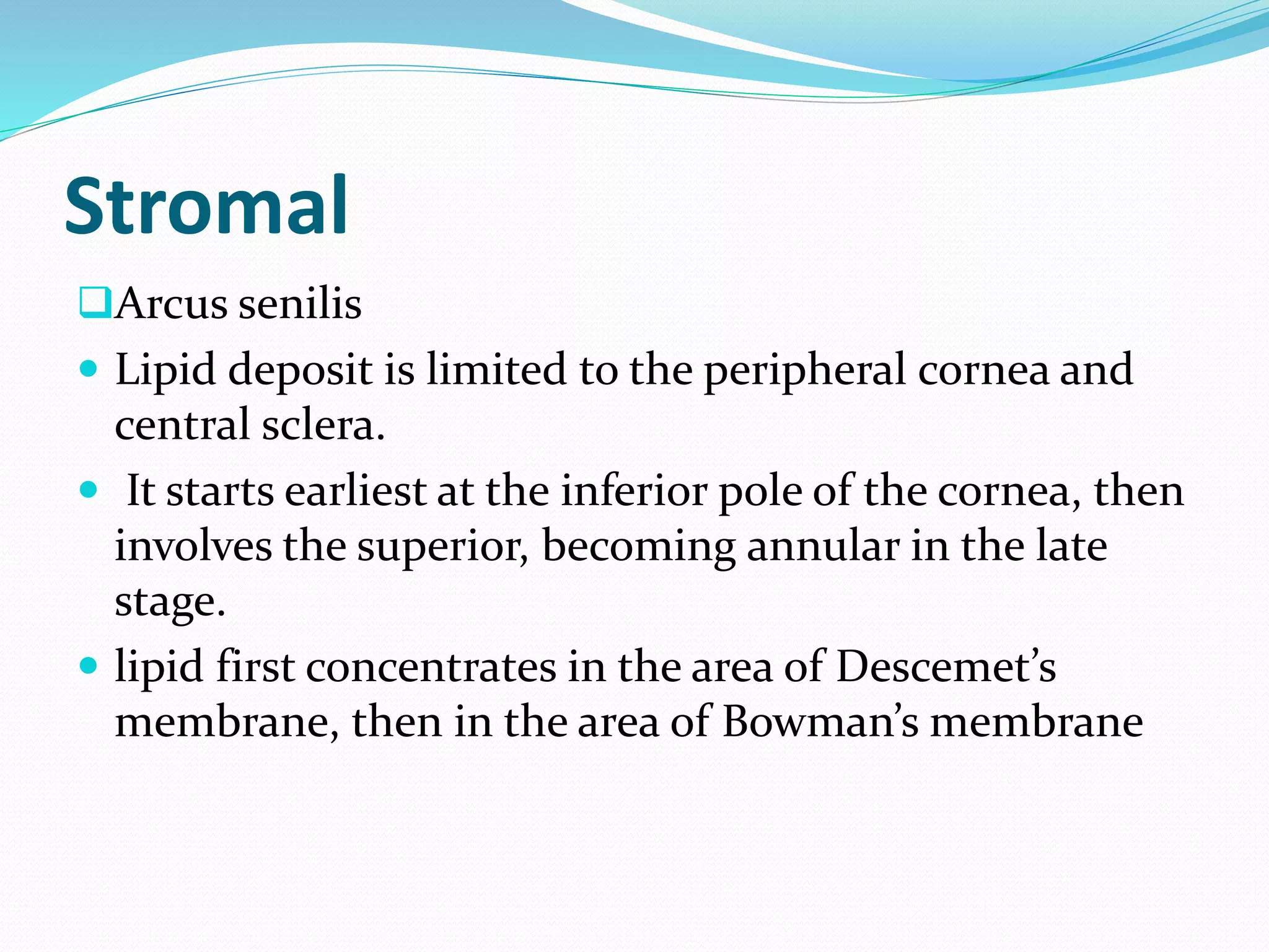 Stromal
Arcus senilis
 Lipid deposit is limited to the peripheral cornea and
central sclera.
 It starts earliest at the inferior pole of the cornea, then
involves the superior, becoming annular in the late
stage.
 lipid first concentrates in the area of Descemet’s
membrane, then in the area of Bowman’s membrane
 