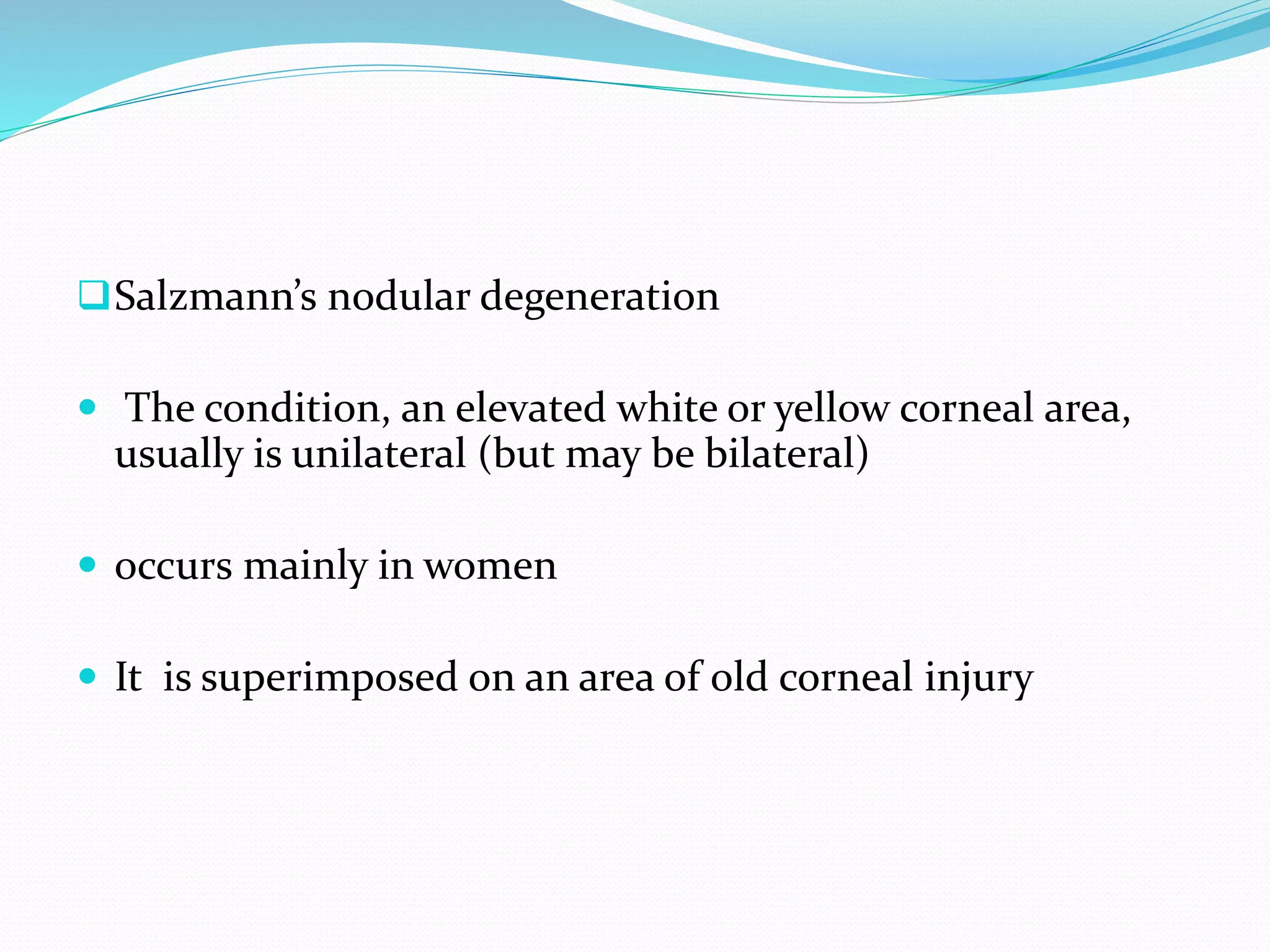 Salzmann’s nodular degeneration
 The condition, an elevated white or yellow corneal area,
usually is unilateral (but may be bilateral)
 occurs mainly in women
 It is superimposed on an area of old corneal injury
 