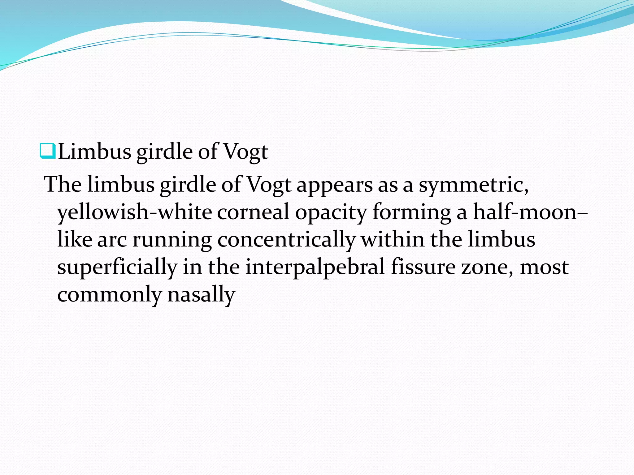 Limbus girdle of Vogt
The limbus girdle of Vogt appears as a symmetric,
yellowish-white corneal opacity forming a half-moon–
like arc running concentrically within the limbus
superficially in the interpalpebral fissure zone, most
commonly nasally
 
