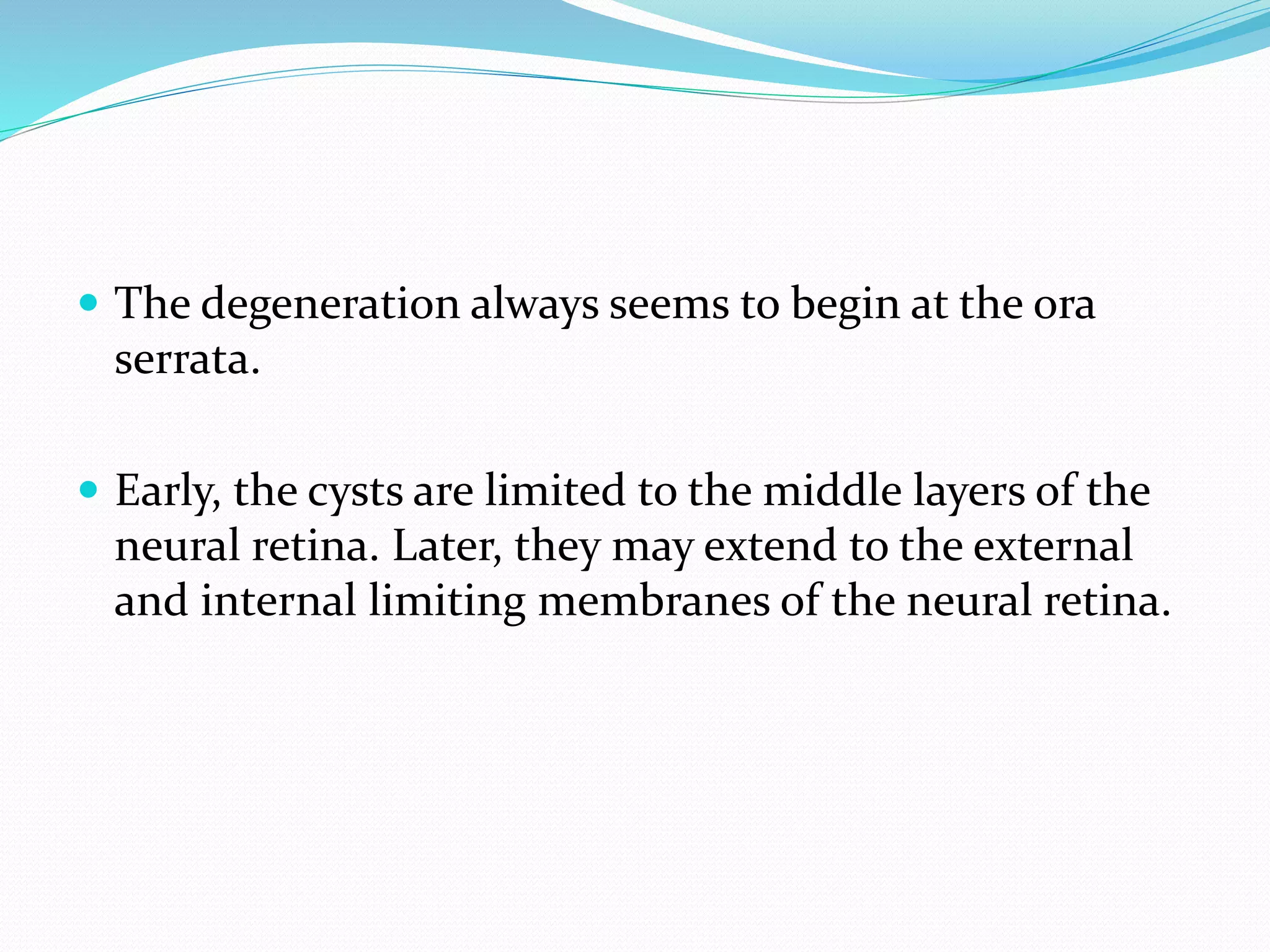  The degeneration always seems to begin at the ora
serrata.
 Early, the cysts are limited to the middle layers of the
neural retina. Later, they may extend to the external
and internal limiting membranes of the neural retina.
 