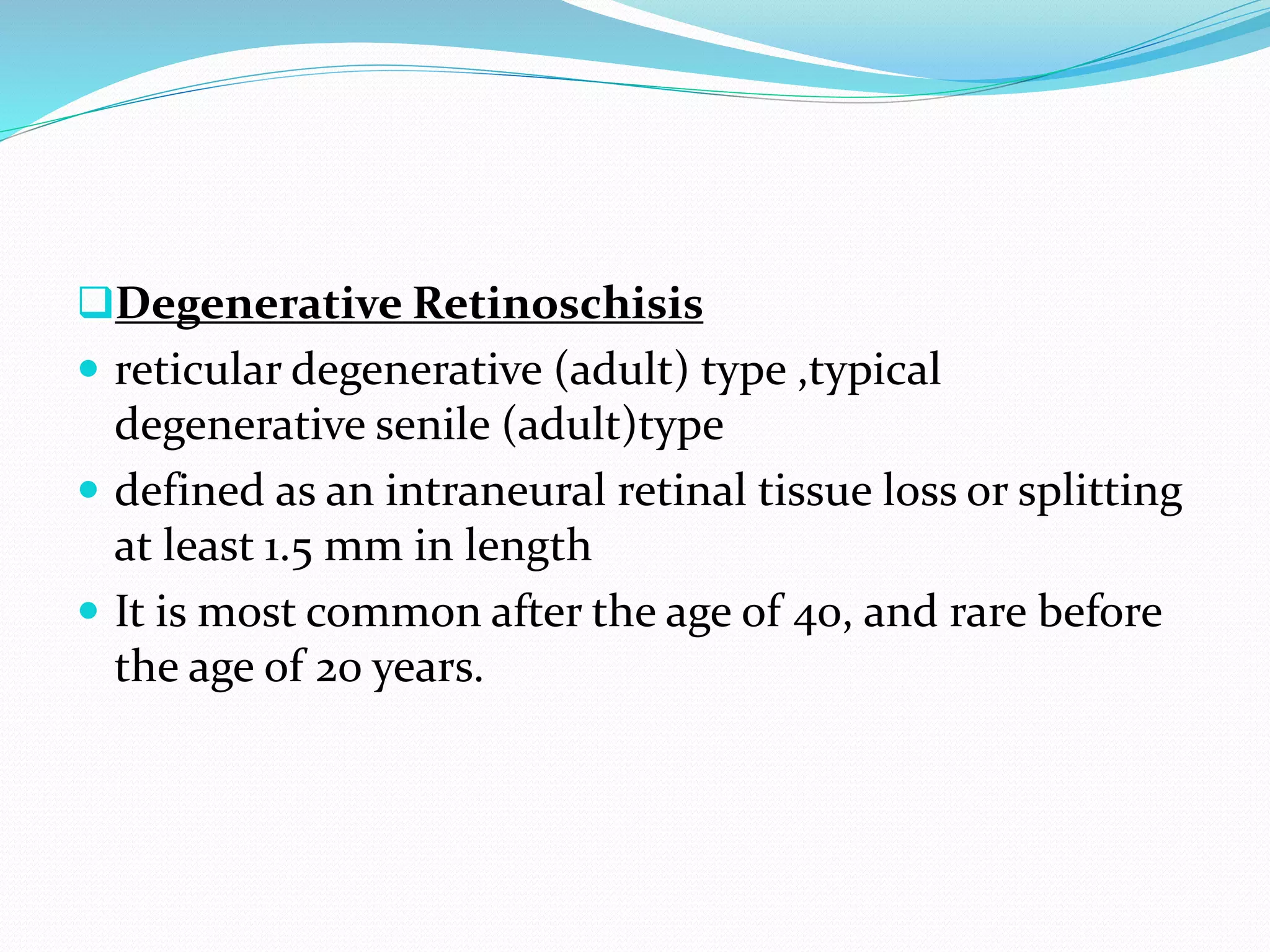 Degenerative Retinoschisis
 reticular degenerative (adult) type ,typical
degenerative senile (adult)type
 defined as an intraneural retinal tissue loss or splitting
at least 1.5 mm in length
 It is most common after the age of 40, and rare before
the age of 20 years.
 