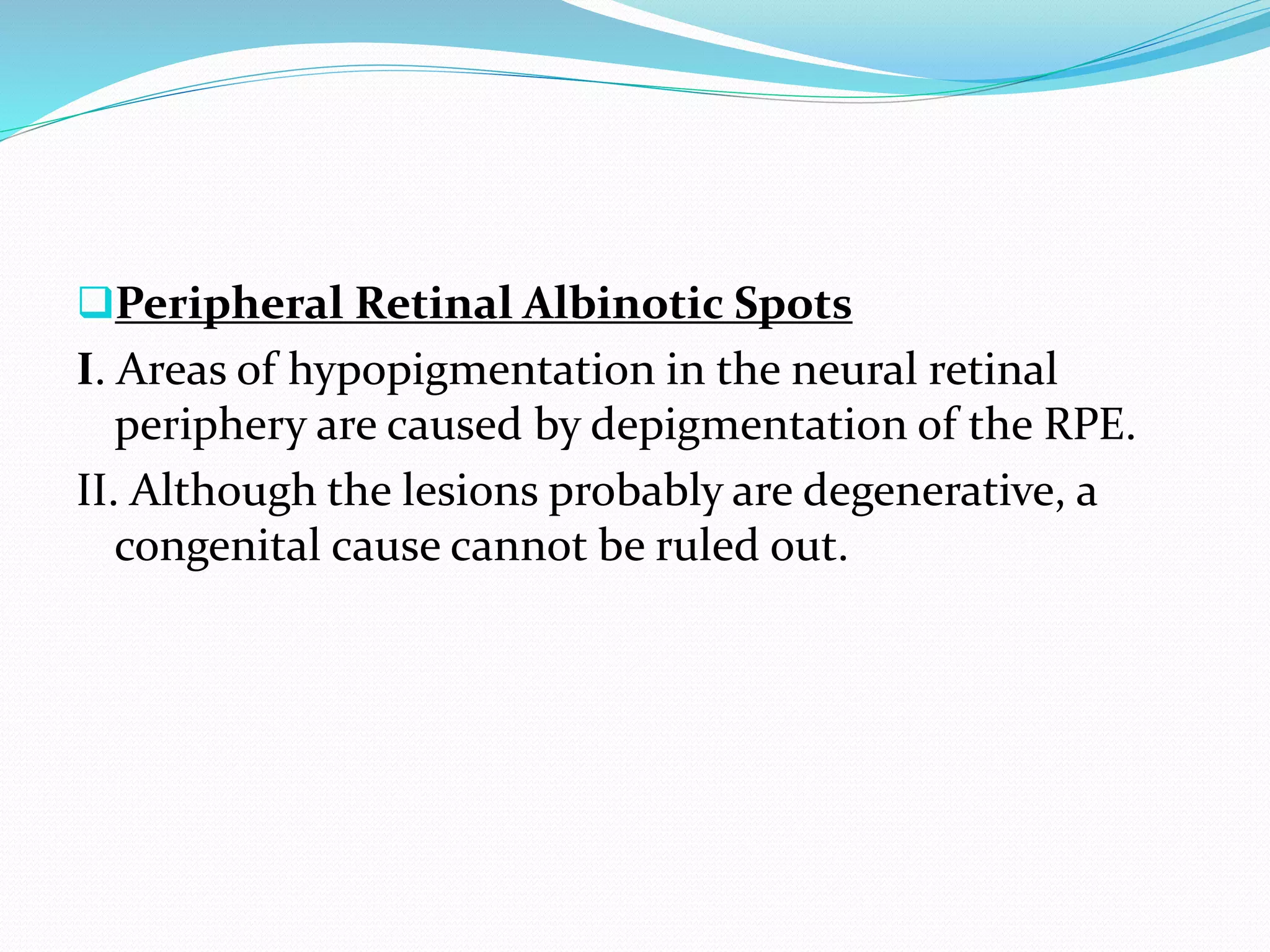 Peripheral Retinal Albinotic Spots
I. Areas of hypopigmentation in the neural retinal
periphery are caused by depigmentation of the RPE.
II. Although the lesions probably are degenerative, a
congenital cause cannot be ruled out.
 