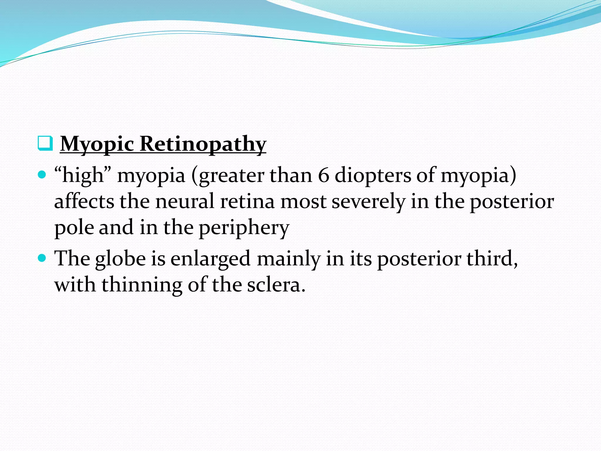  Myopic Retinopathy
 “high” myopia (greater than 6 diopters of myopia)
affects the neural retina most severely in the posterior
pole and in the periphery
 The globe is enlarged mainly in its posterior third,
with thinning of the sclera.
 
