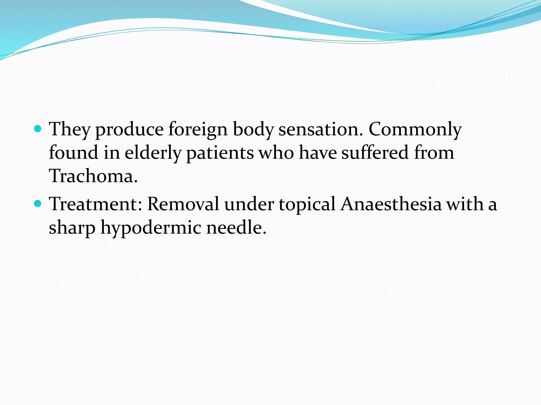  They produce foreign body sensation. Commonly
found in elderly patients who have suffered from
Trachoma.
 Treatment: Removal under topical Anaesthesia with a
sharp hypodermic needle.
 
