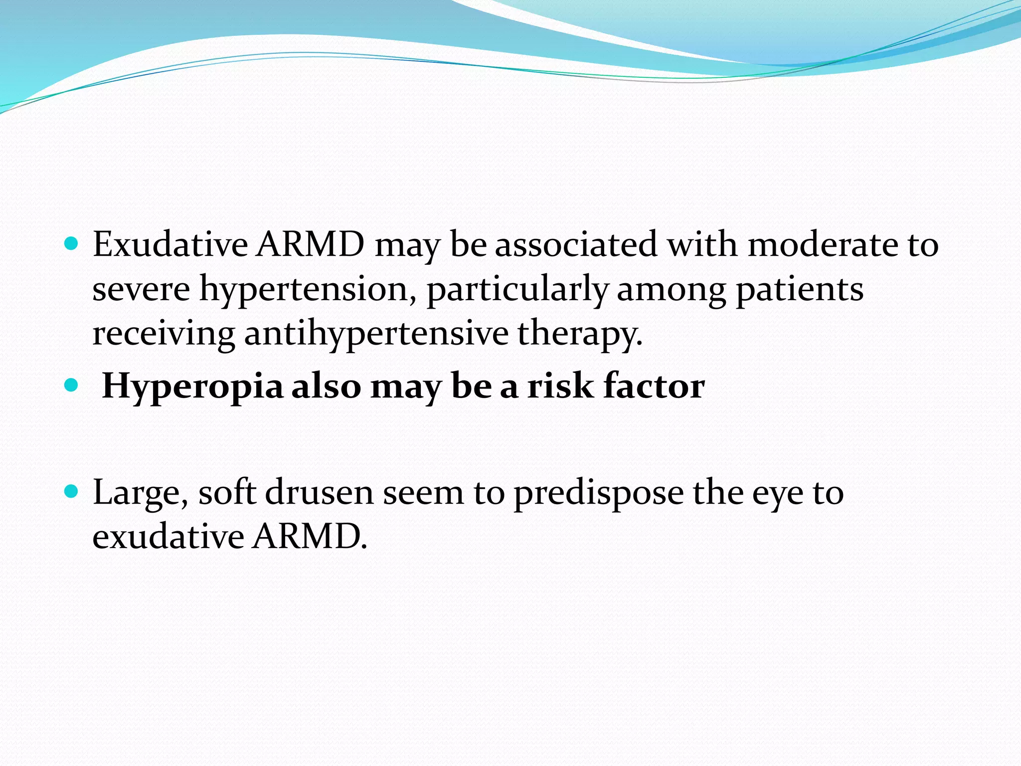  Exudative ARMD may be associated with moderate to
severe hypertension, particularly among patients
receiving antihypertensive therapy.
 Hyperopia also may be a risk factor
 Large, soft drusen seem to predispose the eye to
exudative ARMD.
 