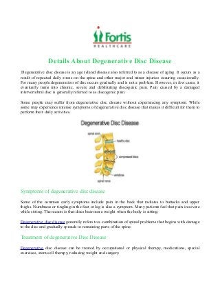 Details About Degenerative Disc Disease
Degenerative disc disease is an age related disease also referred to as a disease of aging. It occurs as a
result of repeated daily stress on the spine and other major and minor injuries occuring occasionally.
For many people degeneration of disc occurs gradually and is not a problem. However, in few cases, it
eventually turns into chronic, severe and debilitating discogenic pain. Pain caused by a damaged
intervertebral disc is generally referred to as discogenic pain.
Some people may suffer from degenerative disc disease without experiencing any symptom. While
some may experience intense symptoms of degenerative disc disease that makes it difficult for them to
perform their daily activities.
Symptoms of degenerative disc disease
Some of the common early symptoms include pain in the back that radiates to buttocks and upper
thighs. Numbness or tingling in the foot or leg is also a symptom. Many patients feel that pain in severe
while sitting. The reason is that discs bear more weight when the body is sitting.
Degenerative disc disease generally refers to a combination of spinal problems that begins with damage
to the disc and gradually spreads to remaining parts of the spine.
Treatment of degenerative Disc Disease
Degenerative disc disease can be treated by occupational or physical therapy, medications, special
exercises, stem cell therapy, reducing weight and surgery.
 