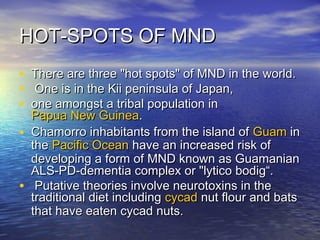 HOT-SPOTS OF MND
•
•
•
•
•

There are three "hot spots" of MND in the world.
One is in the Kii peninsula of Japan,
one amongst a tribal population in
Papua New Guinea.
Chamorro inhabitants from the island of Guam in
the Pacific Ocean have an increased risk of
developing a form of MND known as Guamanian
ALS-PD-dementia complex or "lytico bodig“.
Putative theories involve neurotoxins in the
traditional diet including cycad nut flour and bats
that have eaten cycad nuts.

 