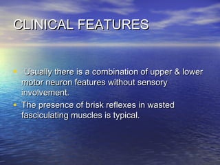 CLINICAL FEATURES
•
•

Usually there is a combination of upper & lower
motor neuron features without sensory
involvement.
The presence of brisk reflexes in wasted
fasciculating muscles is typical.

 