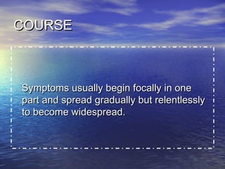 COURSE

Symptoms usually begin focally in one
part and spread gradually but relentlessly
to become widespread.

 