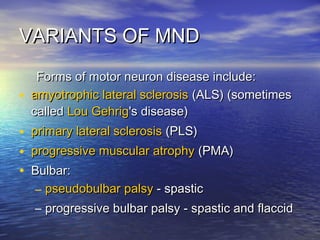 VARIANTS OF MND
•

Forms of motor neuron disease include:
amyotrophic lateral sclerosis (ALS) (sometimes
called Lou Gehrig's disease)

• primary lateral sclerosis (PLS)
• progressive muscular atrophy (PMA)
• Bulbar:
– pseudobulbar palsy - spastic

– progressive bulbar palsy - spastic and flaccid

 