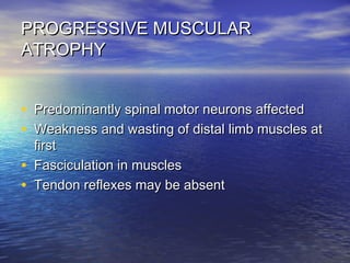 PROGRESSIVE MUSCULAR
ATROPHY
• Predominantly spinal motor neurons affected
• Weakness and wasting of distal limb muscles at
•
•

first
Fasciculation in muscles
Tendon reflexes may be absent

 