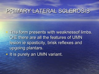PRIMARY LATERAL SCLEROSIS

• This form presents with weaknessof limbs.
O/E there are all the features of UMN
lesion ie spasticity, brisk reflexes and
upgoing plantars.
• It is purely an UMN variant.

 