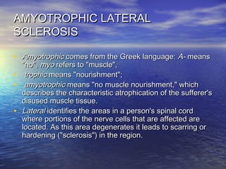 AMYOTROPHIC LATERAL
SCLEROSIS
• Amyotrophic comes from the Greek language: A- means
•
•
•

"no", myo refers to "muscle",
trophic means "nourishment";
amyotrophic means "no muscle nourishment," which
describes the characteristic atrophication of the sufferer's
disused muscle tissue.
Lateral identifies the areas in a person's spinal cord
where portions of the nerve cells that are affected are
located. As this area degenerates it leads to scarring or
hardening ("sclerosis") in the region.

 