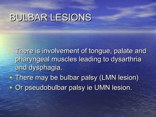 BULBAR LESIONS
• There is involvement of tongue, palate and
pharyngeal muscles leading to dysarthria
and dysphagia.
• There may be bulbar palsy (LMN lesion)
• Or pseudobulbar palsy ie UMN lesion.

 