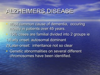 ALZHEIMERS DISEASE
• Most common cause of dementia, occuring

mostly in patients over 45 years.
• 15% cases are familial divided into 2 groups ie
1)Early onset: autosomal dominant
2)Later-onset: inheritance not so clear
• Genetic abnormalities on several different
chromosomes have been identified.

 