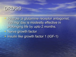 DRUGS
• Riluzole ;a glutamine receptor antagonist;
100 mg/ day is modestly effective in
prolonging life by upto 2 months.
• Nerve growth factor
• Insulin like growth factor 1 (IGF-1)

 