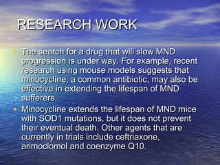 RESEARCH WORK
• The search for a drug that will slow MND

•

progression is under way. For example, recent
research using mouse models suggests that
minocycline, a common antibiotic, may also be
effective in extending the lifespan of MND
sufferers.
Minocycline extends the lifespan of MND mice
with SOD1 mutations, but it does not prevent
their eventual death. Other agents that are
currently in trials include ceftriaxone,
arimoclomol and coenzyme Q10.

 