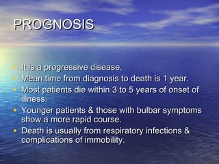 PROGNOSIS
•
•
•
•
•

It is a progressive disease.
Mean time from diagnosis to death is 1 year.
Most patients die within 3 to 5 years of onset of
illness.
Younger patients & those with bulbar symptoms
show a more rapid course.
Death is usually from respiratory infections &
complications of immobility.

 