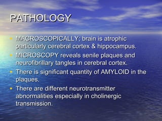 PATHOLOGY
• MACROSCOPICALLY; brain is atrophic
•
•
•

particularly cerebral cortex & hippocampus.
MICROSCOPY reveals senile plaques and
neurofibrillary tangles in cerebral cortex.
There is significant quantity of AMYLOID in the
plaques.
There are different neurotransmitter
abnormalities especially in cholinergic
transmission.

 