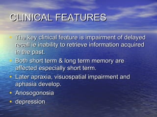 CLINICAL FEATURES
• The key clinical feature is impairment of delayed
•
•
•
•

recall ie inability to retrieve information acquired
in the past.
Both short term & long term memory are
affected especially short term.
Later apraxia, visuospatial impairment and
aphasia develop.
Anosogonosia
depression

 