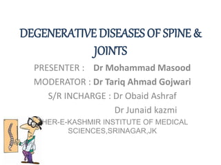 DEGENERATIVE DISEASES OF SPINE &
JOINTS
PRESENTER : Dr Mohammad Masood
MODERATOR : Dr Tariq Ahmad Gojwari
S/R INCHARGE : Dr Obaid Ashraf
Dr Junaid kazmi
SHER-E-KASHMIR INSTITUTE OF MEDICAL
SCIENCES,SRINAGAR,JK
 