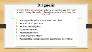Diagnosis
4 of the following criteria must be present to diagnose RA, and
criteria 1 through 4 must have been present for at least more than
6 weeks
1. Morning stiffness for at least more than 1 hour
2. Arthritis of > 3 joint areas
3. Arthritis of hand joints
4. Symmetric arthritis
5. Rheumatoid nodules
6. Serum rheumatoid factor
7. Radiographic changes (erosions, periarticular osteopenia)
based on the 1987 American College of Rheumatology
 