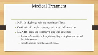 Medical Treatment
 NSAIDs : Relieves pain and morning stiffness
 Corticosteroid : rapid reduce symptom and inflammation
 DMARD : early use to improve long term outcomes
 Reduce inflammation, reduce joint swelling, acute phase reactant and
slow joint erosion.
 Ex: salfasalazine, metrotrexate, infliximab
 