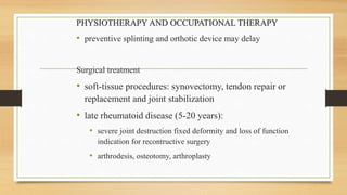 PHYSIOTHERAPY AND OCCUPATIONAL THERAPY
• preventive splinting and orthotic device may delay
Surgical treatment
• soft-tissue procedures: synovectomy, tendon repair or
replacement and joint stabilization
• late rheumatoid disease (5-20 years):
• severe joint destruction fixed deformity and loss of function
indication for recontructive surgery
• arthrodesis, osteotomy, arthroplasty
 