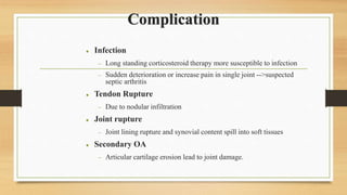 Complication
 Infection
 Long standing corticosteroid therapy more susceptible to infection
 Sudden deterioration or increase pain in single joint -->suspected
septic arthritis
 Tendon Rupture
 Due to nodular infiltration
 Joint rupture
 Joint lining rupture and synovial content spill into soft tissues
 Secondary OA
 Articular cartilage erosion lead to joint damage.
 