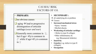 • PRIMARY:
no obvious causes
 aging  lead to progressive
disintegration of articular
cartilage (wear and tear)
Generally more common in ♀,
but if age< 45y/o common in
♂ while if age>45 y/o common
in ♀
• SECONDARY :
 d/t underlying dx or problem
 Causes:
• Increased mechanical stress:
>Injury / trauma
>Morbid obesity
• Weakening of articular cartilage :
> Defect in type II collagen
>Other inflammatory dx
(eg: Rheumatoid Arthritis)
• Inactivity
• Genetics ( eg: defect in type II
collagen)
• Occupation
CAUSES/ RISK
FACTORS OF OA
 