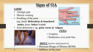 LOOK:
• Antalgic gait
• Muscle wasting
• Swelling of the joint
(eg: hand: Heberdens & bouchard
nodes, knee: baker’s cyst)
• Joint deformity ( eg: genu varus @ valgus)
FEEL:
• > Crepitus
• >Tenderness over joint line
MOVE (active and passive)
• > Decrease Range of Motion (ROM)
• > Stiffness of the joint
(Heberdens & bouchard nodes)
(genu varus deformity)
 