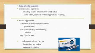 • Intra- articular injection:
 Corticosteroid injection :
- injecting an anti-inflammatory medication
- faster effect, useful in decreasing pain and swelling.
 Visco- supplement:
- injection of artificial synovial fluid
(hyaluronan)
- increase viscosity and elasticity
of fluid
- eg: Synvisc-one
 Advantage : directly act on
joints, does not go into
systemic circulation
 